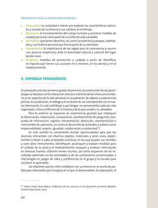 Propósitos para la educación primaria
1. Desarrollar la curiosidad e interés por explorar las características natura-
les y sociales de su entorno y sus cambios en el tiempo.
2. Reconocer el funcionamiento del cuerpo humano y practicar medidas de
cuidado personal como parte de un estilo de vida saludable.
3. Identiﬁcar que tienen derechos, así como características propias, habilida-
des y una historia personal que forma parte de su identidad.
4. Comprender la importancia de las reglas para la convivencia y asumir
una postura respetuosa ante la diversidad natural y cultural del lugar
donde viven.
5. Proponer medidas de prevención y cuidado a partir de identiﬁcar
el impacto que tienen sus acciones en sí mismos, en los demás y en el
medioambiente.
4. ENFOQUE PEDAGÓGICO
En preescolar y los dos primeros grados de primaria, la construcción de los apren-
dizajes se favorece con la interacción directa o indirecta de los niños con el entor-
no y con aspectos de la vida personal, la recuperación de saberes y experiencias
previas, la socialización, el diálogo y el contraste de sus concepciones con la nue-
va información, lo cual contribuye a que tengan un pensamiento cada vez más
organizado, crítico y reﬂexivo de sí mismos y de lo que sucede a su alrededor.
Para lo anterior se requieren de experiencias guiadas que impliquen
la observación, exploración, comparación, planteamiento de preguntas, bús-
queda de información, registro, interpretación, deducción, representación e
intercambio de opiniones, así como el desarrollo de actitudes y valores como
responsabilidad, respeto, igualdad, colaboración y solidaridad.138
En este sentido es conveniente brindar oportunidades para que los
alumnos interactúen con diversos objetos, materiales y seres vivos; experi-
menten y lleven a cabo actividades prácticas en las que ocupen sus sentidos
y usen otros instrumentos; identiﬁquen, practiquen y evalúen medidas para
el cuidado de la salud y el medioambiente; busquen y analicen información
en diversas fuentes; elaboren breves escritos, así como esquemas de los re-
sultados obtenidos en las actividades y de las conclusiones consensuadas; e
intervengan en juegos de roles y conferencias en el grupo y la escuela para
socializar lo aprendido.
Las relaciones que los niños establecen con su entorno es un punto de par-
tida para interesarlos por el espacio en el que se desenvuelven; la exploración, el
138
Véase Pujol, Rosa María, Didáctica de las ciencias en la educación primaria, Madrid,
Síntesis Educación, 2003.
332
 