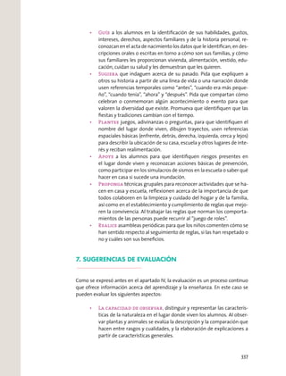 a los alumnos en la identiﬁcación de sus habilidades, gustos,
intereses, derechos, aspectos familiares y de la historia personal, re-
conozcan en el acta de nacimiento los datos que le identiﬁcan; en des-
cripciones orales o escritas en torno a cómo son sus familias, y cómo
sus familiares les proporcionan vivienda, alimentación, vestido, edu-
cación, cuidan su salud y les demuestran que les quieren.
que indaguen acerca de su pasado. Pida que expliquen a
otros su historia a partir de una línea de vida o una narración donde
usen referencias temporales como “antes”, “cuando era más peque-
ño”, “cuando tenía”, “ahora” y “después”. Pida que compartan cómo
celebran o conmemoran algún acontecimiento o evento para que
valoren la diversidad que existe. Promueva que identiﬁquen que las
ﬁestas y tradiciones cambian con el tiempo.
juegos, adivinanzas o preguntas, para que identiﬁquen el
nombre del lugar donde viven, dibujen trayectos, usen referencias
espaciales básicas (enfrente, detrás, derecha, izquierda, cerca y lejos)
para describir la ubicación de su casa, escuela y otros lugares de inte-
rés y reciban realimentación.
a los alumnos para que identiﬁquen riesgos presentes en
el lugar donde viven y reconozcan acciones básicas de prevención,
como participar en los simulacros de sismos en la escuela o saber qué
hacer en casa si sucede una inundación.
técnicas grupales para reconocer actividades que se ha-
cen en casa y escuela, reﬂexionen acerca de la importancia de que
todos colaboren en la limpieza y cuidado del hogar y de la familia,
así como en el establecimiento y cumplimiento de reglas que mejo-
ren la convivencia. Al trabajar las reglas que norman los comporta-
mientos de las personas puede recurrir al “juego de roles”.
asambleas periódicas para que los niños comenten cómo se
han sentido respecto al seguimiento de reglas, si las han respetado o
no y cuáles son sus beneﬁcios.
7. SUGERENCIAS DE EVALUACIÓN
Como se expresó antes en el apartado IV, la evaluación es un proceso continuo
que ofrece información acerca del aprendizaje y la enseñanza. En este caso se
pueden evaluar los siguientes aspectos:
distinguir y representar las caracterís-
ticas de la naturaleza en el lugar donde viven los alumnos. Al obser-
var plantas y animales se evalúa la descripción y la comparación que
hacen entre rasgos y cualidades, y la elaboración de explicaciones a
partir de características generales.
337
 