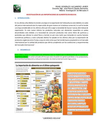 RIVAS GONZALES ALEJANDRO JAVIER
Docente: Mgr. José Ramiro Zapata Barrientos
Materia: Investigación de Mercados II
“LIBEREMOS BOLIVIA”
INVESTIGACIÓN DE LAS IMPORTACIONES DE ALIMENTOS EN BOLIVIA
1. INTRODUCCION.-
En los últimos años Bolivia ha tenido una baja enla exportación de hidrocarburos esto debido a la caída
del precio internacional esto ha repercutido de gran manera en la balanza comercial, la cual ha tenido
una baja considerable en los últimos años por ello surge la necesidad de buscar nuevas alternativas de
exportación. En este nuevo milenio los productos naturales son altamente requeridos en países
desarrollados esto debido a la necesidad de consumir productos más sanos libres de químicos y
pesticidas que afectan la salud física y mental, es por esta razón que tomando en cuenta factores
económicos políticos y socio culturales Bolivia ha optado en los últimos años por la exportación de
productos orgánicos como frutas y soya en entre otros que han tenido buena aceptaciónen el mercado
internacional por la calidad del producto que oferta cumpliendo con las condiciones y requerimientos
del mercadointernacional.1
2. DESARROLLO.-
Entre 2010 y 2014, la importación de alimentos casi se duplicó por la devaluación de la moneda en
Argentina y Brasil. El sector privado afirma que esta situación les genera pérdidas a los productores,
desincentivalaproducciónyreduce lainversión.Se internamásharinade trigoy arroz.
2
Las compras bolivianasde
alimentosse incrementaronde
$us 357,3 millonesen2010 a $us
689 millonesen2014, lo que
representaunaumentodel
92,81%. A mayode 2015, la
internaciónde losproductos
alcanzóa los$us 219,8 millones,
de acuerdocon informaciónoficial
del InstitutoNacional de
Estadística(INE) y que fue
sistematizadaporel Instituto
Bolivianode Comercio Exterior
(IBCE)
 