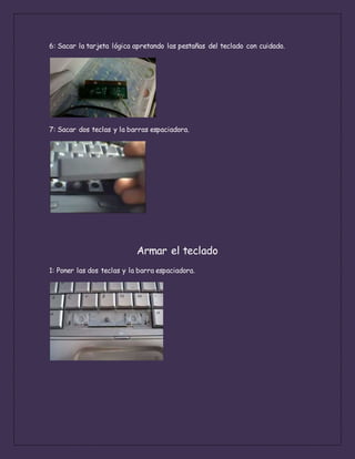 6: Sacar la tarjeta lógica apretando las pestañas del teclado con cuidado.
7: Sacar dos teclas y la barras espaciadora.
Armar el teclado
1: Poner las dos teclas y la barra espaciadora.
 