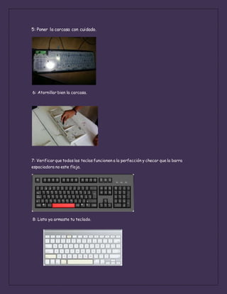 5: Poner la carcasa con cuidado.
6: Atornillar bien la carcasa.
7: Verificar que todas las teclas funcionen a la perfección y checar que la barra
espaciadora no este floja.
8: Listo ya armaste tu teclado.
 