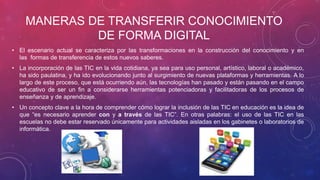 MANERAS DE TRANSFERIR CONOCIMIENTO
DE FORMA DIGITAL
• El escenario actual se caracteriza por las transformaciones en la construcción del conocimiento y en
las formas de transferencia de estos nuevos saberes.
• La incorporación de las TIC en la vida cotidiana, ya sea para uso personal, artístico, laboral o académico,
ha sido paulatina, y ha ido evolucionando junto al surgimiento de nuevas plataformas y herramientas. A lo
largo de este proceso, que está ocurriendo aún, las tecnologías han pasado y están pasando en el campo
educativo de ser un fin a considerarse herramientas potenciadoras y facilitadoras de los procesos de
enseñanza y de aprendizaje.
• Un concepto clave a la hora de comprender cómo lograr la inclusión de las TIC en educación es la idea de
que “es necesario aprender con y a través de las TIC”. En otras palabras: el uso de las TIC en las
escuelas no debe estar reservado únicamente para actividades aisladas en los gabinetes o laboratorios de
informática.
 