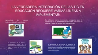 LA VERDADERA INTEGRACIÓN DE LAS TIC EN
EDUCACIÓN REQUIERE VARIAS LÍNEAS A
IMPLEMENTAR:
Aprendizaje del manejo
instrumental de la tecnología.
Su utilización como herramienta pedagógica para la
enseñanza de los contenidos curriculares, en todas las
materias y áreas en las que sea posible su uso.
El aprendizaje de las normas de utilización de
estas nuevas tecnologías de la información y la
comunicación: cuidado de la seguridad personal,
respeto de la privacidad y de la propiedad
intelectual, etcétera.
El aprendizaje de la lectura e
interpretación crítica de la
información y las imágenes que nos
llegan a través de los nuevos
formatos.
 