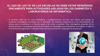 EL USO DE LAS TIC EN LAS ESCUELAS NO DEBE ESTAR RESERVADO
ÚNICAMENTE PARA ACTIVIDADES AISLADAS EN LOS GABINETES O
LABORATORIOS DE INFORMÁTICA.
• El consenso sobre las TIC como facilitadoras y complementarias nos abre otro camino para pensar las
cuestiones tecnológicas vinculadas con la educación. No podemos preguntarnos si las computadoras son
buenas para la enseñanza o si internet ayuda a los chicos a aprender. Tales interrogantes proceden de un
planteo erróneo y representan una forma de concebir las tecnologías que necesitamos reconsiderar. A nadie se
le ocurriría hoy preguntarse: “¿Los pizarrones y las tizas son buenos o malos para la enseñanza?”.
 