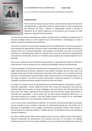 EL CONOCIMIENTO DE LOS DIRECTIVOS                        8 Julio 2011

                                  de la serie: El Directivo como pilar de nuestra sociedad para el siglo XXI




Manuel Lacarte                    El planteamiento
es economista y consultor de
empresas
                                  Parece darse por supuesto que para llevar a cabo las tareas propias de la dirección
                                  de organizaciones, y sobre todo cuando se está pensando en lo que se entiende por
manuel.lacarte@iese.net
                                  Alta Dirección, de forma brillante es indispensable conocer y dominar la
                                  plataforma de las últimas tendencias en herramientas que ha puesto de moda
                                  algún gurú o alguna firma de consultoría.

               El conocimiento siempre es deseable para cualquier actividad, pero los verdaderos fundamentos de la
               dirección estratégica eficaz no suelen adquirirse con las herramientas o metodologías de moda ni
               abundan los gurús y consultores que los difundan.

               ¿Cuál sería el conjunto de conocimientos que garantizarían la cualificación de una persona para ejercer
               la alta dirección de organizaciones? Aunque muchas universidades y escuelas de negocios tendrían un
               evidente interés en la respuesta adecuada a esta pregunta, sinceramente creo que no sería posible
               complacerles. Lamentablemente todavía no sabemos tanto acerca de la dirección de organizaciones
               como para dar una respuesta. Aunque, en mi opinión, lo que sucede es que la propia pregunta no es la
               adecuada.

               Pero lo que sí sabemos es que la dirección de organizaciones, y especialmente cuando nos referimos a
               la alta dirección, como una práctica que es, requiere de capacidades más que de conocimientos.

               Y estas capacidades son totalmente determinantes del desempeño de un directivo pues su trabajo le
               exige responsabilizarse de afrontar la gestión en dos ámbitos inevitables, que han sido críticos y de
               complejo manejo durante toda la historia de la humanidad. Estos ámbitos son: las relaciones entre las
               personas y la incertidumbre. A pesar de haber estado siempre presentes, la humanidad todavía no ha
               sido capaz de deducir una forma de actuar estructurada y fiable para gestionar la infinidad de
               complejas cuestiones que afronta cualquier directivo en estos dos ámbitos

               A lo largo de la historia hemos ido descubriendo que ciertamente algunos conocimientos ayudan a
               desarrollar capacidades. Y hemos sabido esto mucho más a través de la observación de sucesos que
               mediante deducciones basadas en teorías pedagógicas, del conocimiento, del comportamiento y de
               otras áreas. Pero todavía sabemos de forma imprecisa qué conocimientos ayudan efectivamente a
               desarrollar qué capacidades, y cómo sucede esto, de hecho parece ciertamente difícil poner a la
               comunidad académica de acuerdo, y más difícil todavía ponerla de acuerdo con las comunidades
               empresarial y profesional, o con otros grupos de opinión sociales.

               Y, por si esto no fuese suficientemente indefinido, en los últimos años hemos descubierto que parece
               ser que el modo en que se enseñan o adquieren los conocimientos guarda aún más relación con el
               desarrollo de capacidades que los propios conocimientos transferidos (Tómese como ejemplo el
               enorme éxito de la enseñanza mediante el “método del caso” tan difundida entre las más prestigiosas
               escuelas de negocios.)

               Por último, también parece haber consenso general acerca de que un ambiente social “desarrollado”,
               favorece el desarrollo del conocimiento en las personas que viven en tal entorno. Sin embargo,
               tampoco parece que esto sea una regla inmutable, a no ser que estemos ante diferencias sociales tan
 