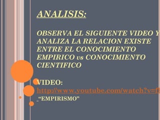           ANALISIS: OBSERVA EL SIGUIENTE VIDEO Y ANALIZA LA RELACION EXISTE ENTRE EL CONOCIMIENTO EMPIRICO vs CONOCIMIENTO CIENTIFICO   VIDEO:  http://www.youtube.com/watch?v=fhjLw4NOeZw&feature=related   “EMPIRISMO” 
