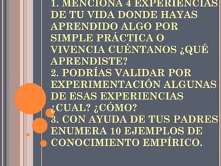 REFLEXIONA: 1. MENCIONA 4 EXPERIENCIAS DE TU VIDA DONDE HAYAS APRENDIDO ALGO POR SIMPLE PRÁCTICA O VIVENCIA CUÉNTANOS ¿QUÉ APRENDISTE? 2. PODRÍAS VALIDAR POR EXPERIMENTACIÓN ALGUNAS DE ESAS EXPERIENCIAS ¿CUAL? ¿CÓMO? 3. CON AYUDA DE TUS PADRES ENUMERA 10 EJEMPLOS DE CONOCIMIENTO EMPÍRICO. 