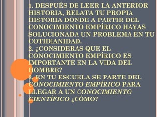   CREA Y CONSTRUYE: 1.  DESPUÉS DE LEER LA ANTERIOR HISTORIA, RELATA TU PROPIA HISTORIA DONDE A PARTIR DEL CONOCIMIENTO EMPÍRICO HAYAS SOLUCIONADA UN PROBLEMA EN TU COTIDIANIDAD. 2. ¿CONSIDERAS QUE EL CONOCIMIENTO EMPÍRICO ES IMPORTANTE EN LA VIDA DEL HOMBRE? 3. EN TU ESCUELA SE PARTE DEL  CONOCIMIENTO EMPÍRICO  PARA LLEGAR A UN  CONOCIMIENTO CIENTÍFICO  ¿CÓMO?   