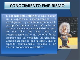 CONOCIMIENTO EMPIRISMO

   El conocimiento empírico es aquel basado
    en la experiencia, experimentación          e
    investigación , y en último término, en la
    percepción, pues nos dice qué es lo que
    existe y cuáles son sus características, pero
    no nos dice que algo deba ser
    necesariamente así y no de otra forma;
    tampoco nos da verdadera universalidad.
    Consiste en todo lo que se sabe y que es
    repetido continuamente teniendo o sin
    tener un conocimiento científico.
 