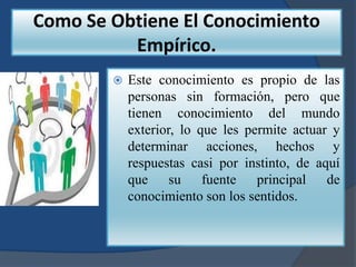 Como Se Obtiene El Conocimiento
          Empírico.
           Este conocimiento es propio de las
            personas sin formación, pero que
            tienen conocimiento del mundo
            exterior, lo que les permite actuar y
            determinar acciones, hechos y
            respuestas casi por instinto, de aquí
            que su fuente principal de
            conocimiento son los sentidos.
 
