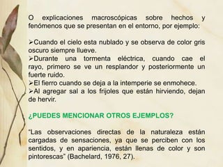O explicaciones macroscópicas sobre hechos y
fenómenos que se presentan en el entorno, por ejemplo:
Cuando el cielo esta nublado y se observa de color gris
oscuro siempre llueve.
Durante una tormenta eléctrica, cuando cae el
rayo, primero se ve un resplandor y posteriormente un
fuerte ruido.
El fierro cuando se deja a la intemperie se enmohece.
Al agregar sal a los frijoles que están hirviendo, dejan
de hervir.
¿PUEDES MENCIONAR OTROS EJEMPLOS?
“Las observaciones directas de la naturaleza están
cargadas de sensaciones, ya que se perciben con los
sentidos, y en apariencia, están llenas de color y son
pintorescas” (Bachelard, 1976, 27).
 