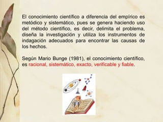 El conocimiento científico a diferencia del empírico es
metódico y sistemático, pues se genera haciendo uso
del método científico, es decir, delimita el problema,
diseña la investigación y utiliza los instrumentos de
indagación adecuados para encontrar las causas de
los hechos.
Según Mario Bunge (1981), el conocimiento científico,
es racional, sistemático, exacto, verificable y fiable.
 