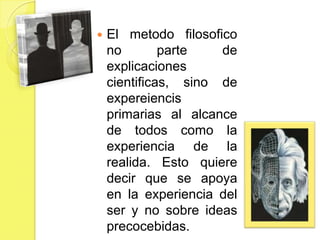    El metodo filosofico
    no        parte   de
    explicaciones
    cientificas, sino de
    expereiencis
    primarias al alcance
    de todos como la
    experiencia de la
    realida. Esto quiere
    decir que se apoya
    en la experiencia del
    ser y no sobre ideas
    precocebidas.
 