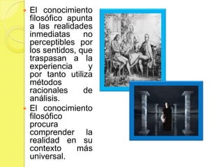  El conocimiento
  filosófico apunta
  a las realidades
  inmediatas     no
  perceptibles por
  los sentidos, que
  traspasan a la
  experiencia     y
  por tanto utiliza
  métodos
  racionales     de
  análisis.
 El conocimiento
  filosófico
  procura
  comprender la
  realidad en su
  contexto     más
  universal.
 