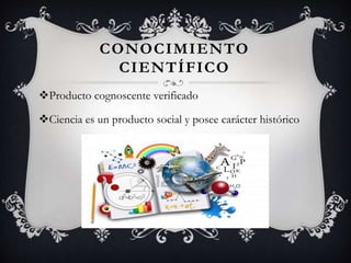 CONOCIMIENTO
CIENTÍFICO
Producto cognoscente verificado
Ciencia es un producto social y posee carácter histórico