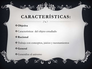 CARACTERÍSTICAS:
Objetiva
Características del objeto estudiado
Racional
Trabaja con conceptos, juicios y razonamientos
General
Generaliza al universo