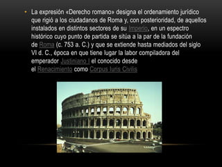 La expresión «Derecho romano» designa el ordenamiento jurídico que rigió a los ciudadanos de Roma y, con posterioridad, de aquellos instalados en distintos sectores de su Imperio, en un espectro histórico cuyo punto de partida se sitúa a la par de la fundación de Roma (c. 753 a. C.) y que se extiende hasta mediados del siglo VI d. C., época en que tiene lugar la labor compiladora del emperador Justiniano I el conocido desde el Renacimiento como Corpus Iuris Civilis