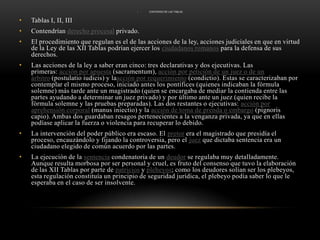 CONTENIDO DE LAS TABLAS Tablas I, II, IIIContendrían derecho procesal privado.El procedimiento que regulan es el de las acciones de la ley, acciones judiciales en que en virtud de la Ley de las XII Tablas podrían ejercer los ciudadanos romanos para la defensa de sus derechos. Las acciones de la ley a saber eran cinco: tres declarativas y dos ejecutivas. Las primeras: acción por apuesta (sacramentum), acción por petición de un juez o de un árbitro (postulatioiudicis) y laacción por requerimiento (condictio). Estas se caracterizaban por contemplar el mismo proceso, iniciado antes los pontífices (quienes indicaban la fórmula solemne) más tarde ante un magistrado (quien se encargaba de mediar la contienda entre las partes ayudando a determinar un juez privado) y por último ante un juez (quien recibe la fórmula solemne y las pruebas preparadas). Las dos restantes o ejecutivas: acción por aprehensión corporal (manusiniectio) y la acción de toma de prenda o embargo (pignoris capio). Ambas dos guardaban resagos pertenecientes a la venganza privada, ya que en ellas podíase aplicar la fuerza o violencia para recuperar lo debido.La intervención del poder público era escaso. El pretor era el magistrado que presidía el proceso, encauzándolo y fijando la controversia, pero el juez que dictaba sentencia era un ciudadano elegido de común acuerdo por las partes.La ejecución de la sentencia condenatoria de un deudor se regulaba muy detalladamente. Aunque resulta morbosa por ser personal y cruel, es fruto del consenso que tuvo la elaboración de las XII Tablas por parte de patricios y plebeyos; como los deudores solían ser los plebeyos, esta regulación constituía un principio de seguridad jurídica, el plebeyo podía saber lo que le esperaba en el caso de ser insolvente.