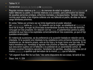 Tablas IV, VContendrían derecho de familia y de sucesiones.Regulan normas relativas a la tutela de menores de edad no sujetos a patria potestad al haber fallecido su padre. O normas relativas a la curatela, para administrar los bienes de aquellas personas pródigos, enfermos mentales o discapacitados. También había normas para tutelar a las mujeres solteras una vez fallecido el padre, de ellas se harían cargo familiares próximos.En estas Tablas por primera vez se limita legalmente el poder absoluto del paterfamilias sobre su familia. En relación con la mujer, se estableció el divorcio a favor de la mujer, la mujer se divorciaba ausentándose durante tres días del domicilio conyugal con ese propósito. En relación con los hijos, el paterfamilias perdía la patria potestad de sus hijos si los explotaba comercialmente en tres ocasiones, ya que el hijo quedaba emancipado.En materia de sucesiones, se da preferencia a la sucesión testada en relación con la intestada. Si la sucesión era intestada la ley establecía como primeros herederos a los herederos sui, de derecho propio, esto es los hijos y la mujer como una hija más. Si no había herederos sui, heredaba el agnado más próximo al fallecido; aquellos parientes que estuvieron sujetos con el fallecido a la potestad de un ascendiente común. Si tampoco existían herederos agnados, heredaban los gentiles, aquellas personas con el mismo gentilicio o apellido que derivaban de la misma gens que el fallecido."UtiLegassitSuaeReiItaIus Esto." Así como dispusiera de sus cosas, tal será el Ius.Gayo, Inst. II, 224