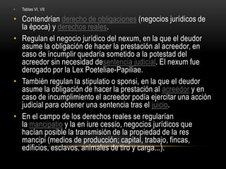 Tablas VI, VIIContendrían derecho de obligaciones (negocios jurídicos de la época) y derechos reales.Regulan el negocio jurídico del nexum, en la que el deudor asume la obligación de hacer la prestación al acreedor, en caso de incumplir quedaría sometido a la potestad del acreedor sin necesidad desentencia judicial. El nexum fue derogado por la LexPoeteliae-Papiliae.También regulan la stipulatio o sponsi, en la que el deudor asume la obligación de hacer la prestación al acreedor y en caso de incumplimiento el acreedor podía ejercitar una acción judicial para obtener una sentencia tras el juicio.En el campo de los derechos reales se regularían la mancipatio y la en iure cessio, negocios jurídicos que hacían posible la transmisión de la propiedad de la res mancipi (medios de producción; capital, trabajo, fincas, edificios, esclavos, animales de tiro y carga...).