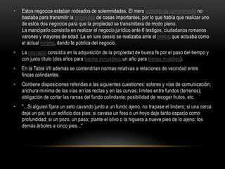 Estos negocios estaban rodeados de solemnidades. El mero contrato de compraventa no bastaba para transmitir la propiedad de cosas importantes, por lo que había que realizar uno de estos dos negocios para que la propiedad se transmitiera de modo pleno. La mancipatio consistía en realizar el negocio jurídico ante 6 testigos, ciudadanos romanos varones y mayores de edad. La en iure cessio se realizaba ante el pretor, que actuaba como el actual notario, dando fe pública del negocio.La usucapio consistía en la adquisición de la propiedad de buena fe por el paso del tiempo y con justo título (dos años para bienes inmuebles; un año para bienes muebles).En la Tabla VII además se contendrían normas relativas a relaciones de vecindad entre fincas colindantes.Contiene disposiciones referidas a las siguientes cuestiones: solares y vías de comunicación; anchura mínima de las vías en las rectas y en las curvas; límites entre fundos (terrenos); obligación de cortar las ramas del fundo colindante; posibilidad de recoger frutos, etc."...Si alguien fijara un seto cavando junto a un fundo ajeno, no trapase el lindero; si una cerca deje un pie; si un edificio dos pies; si cavase un foso o un hoyo deje tanto espacio como profundidad; si un pozo, un paso; plante el olivo o la higuera a nueve pies de lo ajeno; los demás árboles a cinco pies..."