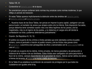 Tablas VIII, IXContendrían el derecho penal de la época.Se caracterizan porque contienen tanto normas muy arcaicas como normas modernas, lo que refleja un periodo de transición.En estas Tablas aparece implícitamente la distinción entre dos ámbitos del derecho penal, el derecho público y el derecho privado."... Nuestras leyes de las Doce Tablas, tan parcas en imponer la pena capital, castigaron con esa pena al autor y al recitador de versos que atrajera sobre otro la infamia. Esta disposición fue sabia, porque debemos tener sometida nuestra vida a los fallos legítimos de los jueces y de los magistrados, más no al ingenio de los poetas, y no debemos oír cargos sino allí donde la contestación es lícita y podemos defendernos judicialmente."Cicerón. De República IV, 10, 12.El público se ocuparía de los crimina o ilícitos penales que eran atentados contra el pueblo romano, como el perduelio o traición al pueblo romano y de los ilícitos más graves como el parricidium. Loscrimina eran perseguibles de oficio y sancionados con la pena capital o en su caso el exilio.El privado se ocuparía de los delicta, ilícitos privados, de menos gravedad y de persecución a instancia de la víctima o de sus familiares. Estos ilícitos eran castigados con pena pecuniaria a favor de la víctima, siempre dependiendo de la gravedad de mismo. Delicta serían delitos de daños a bienes de terceros, el furtum y la iniuria o delito de lesiones.En la Tabla IX se establece la prohibición de concesión de privilegios por lo que todos los ciudadanos son iguales ante la ley.