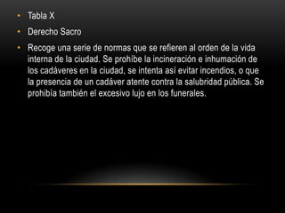 Tabla XDerecho SacroRecoge una serie de normas que se refieren al orden de la vida interna de la ciudad. Se prohíbe la incineración e inhumación de los cadáveres en la ciudad, se intenta así evitar incendios, o que la presencia de un cadáver atente contra la salubridad pública. Se prohibía también el excesivo lujo en los funerales.