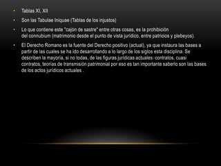 Tablas XI, XIISon las TabulaeIniquae (Tablas de los injustos)Lo que contiene este "cajón de sastre" entre otras cosas, es la prohibición del connubium (matrimonio desde el punto de vista jurídico, entre patricios y plebeyos). El Derecho Romano es la fuente del Derecho positivo (actual), ya que instaura las bases a partir de las cuales se ha ido desarrollando a lo largo de los siglos esta disciplina. Se describen la mayoría, si no todas, de las figuras jurídicas actuales: contratos, cuasi contratos, teorías de transmisión patrimonial por eso es tan importante saberlo son las bases de los actos jurídicos actuales .