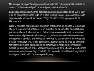No solo por su impacto religioso es fascinadora la cultura israelita también su derecho ,íntimamente ligado a su religión ,merece atención.La antigua legislación hebrea codificada en diversas épocas entre 900 y 600 a.C. se encuentran sobre todo en el libro levítico y en el Deuteronomio .Da la impresión de ser socialista que el código de todos modos progresista de Hammurabi.Cada 7 años los hebreos entre si debían perdonarse las deudas y tenían que liberar a los esclavos hebreos . si un miembro de la sociedad necesitaba un préstamo el eventual acreedor no debía tomar en consideración la eventual cercanía del séptimo año .el embargo no podía recaer sobre ciertos objetos necesarios al deudor , entre ellos los hebreos no podían cobrar intereses y la gestión negotiorun ¡m , era la obligación . además cada 50 años se anulaban retroactivamente las operaciones de compraventa respecto de inmuebles rurales ,ya que jehová era el verdadero propietario de las tierras y los hebreos eran sus usufructuaros ,bajo condición de que cada cada 50 años regresará a su original distribución de los naipes de juego .