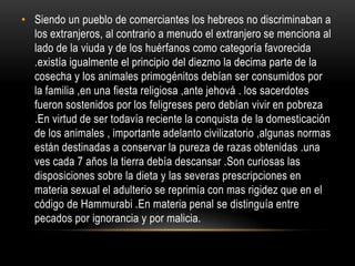Siendo un pueblo de comerciantes los hebreos no discriminaban a los extranjeros, al contrario a menudo el extranjero se menciona al lado de la viuda y de los huérfanos como categoría favorecida .existía igualmente el principio del diezmo la decima parte de la cosecha y los animales primogénitos debían ser consumidos por la familia ,en una fiesta religiosa ,ante jehová . los sacerdotes fueron sostenidos por los feligreses pero debían vivir en pobreza .En virtud de ser todavía reciente la conquista de la domesticación de los animales , importante adelanto civilizatorio ,algunas normas están destinadas a conservar la pureza de razas obtenidas .una ves cada 7 años la tierra debía descansar .Son curiosas las disposiciones sobre la dieta y las severas prescripciones en materia sexual el adulterio se reprimía con mas rigidez que en el código de Hammurabi .En materia penal se distinguía entre pecados por ignorancia y por malicia. 