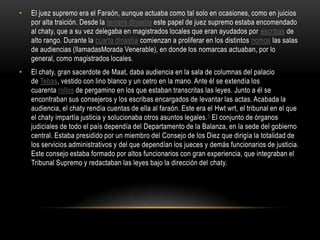 El juez supremo era el Faraón, aunque actuaba como tal solo en ocasiones, como en juicios por alta traición. Desde la tercera dinastía este papel de juez supremo estaba encomendado al chaty, que a su vez delegaba en magistrados locales que eran ayudados por escribas de alto rango. Durante la cuarta dinastía comienzan a proliferar en los distintos nomos las salas de audiencias (llamadasMorada Venerable), en donde los nomarcas actuaban, por lo general, como magistrados locales.El chaty, gran sacerdote de Maat, daba audiencia en la sala de columnas del palacio de Tebas, vestido con lino blanco y un cetro en la mano. Ante él se extendía los cuarenta rollos de pergamino en los que estaban transcritas las leyes. Junto a él se encontraban sus consejeros y los escribas encargados de levantar las actas. Acabada la audiencia, el chaty rendía cuentas de ella al faraón. Este era el Hwtwrt, el tribunal en el que el chaty impartía justicia y solucionaba otros asuntos legales.5 El conjunto de órganos judiciales de todo el país dependía del Departamento de la Balanza, en la sede del gobierno central. Estaba presidido por un miembro del Consejo de los Diez que dirigía la totalidad de los servicios administrativos y del que dependían los jueces y demás funcionarios de justicia. Este consejo estaba formado por altos funcionarios con gran experiencia, que integraban el Tribunal Supremo y redactaban las leyes bajo la dirección del chaty.