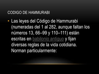 CODIGO DE HAMMURABI Las leyes del Código de Hammurabi (numeradas del 1 al 282, aunque faltan los números 13, 66–99 y 110–111) están escritas en babilonio antiguo y fijan diversas reglas de la vida cotidiana. Norman particularmente: