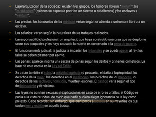 La jerarquización de la sociedad: existen tres grupos, los hombres libres o "awilum", los "mushkenum" (quienes se especula podrían ser siervos o subalternos) y los esclavos o "wardum".Los precios: los honorarios de los médicos varían según se atienda a un hombre libre o a un esclavo.Los salarios: varían según la naturaleza de los trabajos realizados.La responsabilidad profesional: un arquitecto que haya construido una casa que se desplome sobre sus ocupantes y les haya causado la muerte es condenado a la pena de muerte.El funcionamiento judicial: la justicia la imparten los tribunales y se puede apelar al rey; los fallos se deben plasmar por escrito.Las penas: aparece inscrita una escala de penas según los delitos y crímenes cometidos. La base de esta escala es la Ley del Talión.Se tratan también el robo, la actividad agrícola (o pecuaria), el daño a la propiedad, los derechos de la mujer, los derechos en el matrimonio, los derechos de los menores, los derechos de los esclavos, homicidio, muerte y lesiones. El castigo varía según el tipo de delincuente y de víctima.Las leyes no admiten excusas ni explicaciones en caso de errores o faltas; el Código se ponía a la vista de todos, de modo que nadie pudiera alegar ignorancia de la ley como pretexto. Cabe recordar, sin embargo, que eran pocos (escribas en su mayoría) los que sabían leer y escribiren aquella época.