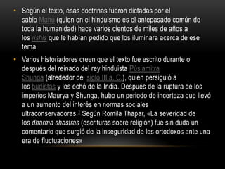 Según el texto, esas doctrinas fueron dictadas por el sabio Manu (quien en el hinduismo es el antepasado común de toda la humanidad) hace varios cientos de miles de años a los rishis que le habían pedido que los iluminara acerca de ese tema.Varios historiadores creen que el texto fue escrito durante o después del reinado del rey hinduista PúsiamitraShunga (alrededor del siglo III a. C.), quien persiguió a los budistas y los echó de la India. Después de la ruptura de los imperios Maurya y Shunga, hubo un periodo de incerteza que llevó a un aumento del interés en normas sociales ultraconservadoras.2 Según RomilaThapar, «La severidad de los dharmashastras (escrituras sobre religión) fue sin duda un comentario que surgió de la inseguridad de los ortodoxos ante una era de fluctuaciones»
