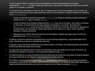 El primer capítulo relata la creación del mundo (mediante una serie de emanaciones de la Deidad autoexistente, Swaiambhu), el mítico origen del propio texto, y las grandes ventajas espirituales que se pueden obtener si se estudia su contenido.Los capítulos dos a seis relatan el modo de vida y la regulación de la conducta apropiada de los «nacidos dos veces» (los miembros de las tres castas superiores, que han sido iniciados en la religión mediante la investidura con el cordón sagrado).Primero se describe el periodo de estudiante brahmachari (un tiempo de disciplina ascética dedicada al estudio de los Vedás bajo un maestro brahmán.Luego se explican las principales obligaciones del grijasta (que vive en el hogar), cómo elegir una esposa, el matrimonio, el mantenimiento del fuego sagrado, los sacrificios a los dioses, las fiestas para los familiares fallecidos, el ejercicio de la hospitalidad. También las numerosas restricciones, regulando su conducta diaria, son discutidas en detalle especialmente en lo relativo a su ropa, comida, relaciones sexuales, y limpieza ceremonial.Después de esto viene la descripción del tipo de vida exigida a aquellos que eligen pasar sus años de declinación como ermitaños y ascetas.El séptimo capítulo da cuenta de la dignidad divina y de las diversas obligaciones y responsabilidades de los reyes, ofreciendo en conjunto un alto ideal del oficio real.El capítulo octavo trata del procedimiento en los pleitos civiles y criminales y del castigo apropiado que deberán enfrentar las diferentes clases de criminales.Los siguientes dos capítulos hacen conocer las costumbres y leyes que gobiernan a la mujer, el divorcio, los derechos de propiedad, la herencia, y las ocupaciones legales de cada casta.El undécimo capítulo se ocupa principalmente de los varios tipos de penitencia a que deben someterse aquellos que quieren liberarse de las malignas consecuencias de sus malas acciones.El duodécimo capítulo expone la doctrina del karma, involucrando la reencarnación en la escala ascendente y descendente, de acuerdo a los méritos o deméritos de la vida presente. Los versos de cierre están dedicados al esquema panteísta de salvación que conduce a la absorción en la Deidad impersonal Brahman.