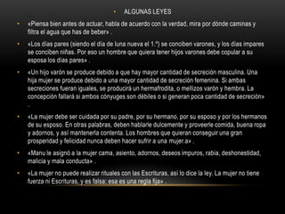 ALGUNAS LEYES «Piensa bien antes de actuar, habla de acuerdo con la verdad, mira por dónde caminas y filtra el agua que has de beber» .«Los días pares (siendo el día de luna nueva el 1.º) se conciben varones, y los días impares se conciben niñas. Por eso un hombre que quiera tener hijos varones debe copular a su esposa los días pares» .«Un hijo varón se produce debido a que hay mayor cantidad de secreción masculina. Una hija mujer se produce debido a una mayor cantidad de secreción femenina. Si ambas secreciones fueran iguales, se producirá un hermafrodita, o mellizos varón y hembra. La concepción fallará si ambos cónyuges son débiles o si generan poca cantidad de secreción» .«La mujer debe ser cuidada por su padre, por su hermano, por su esposo y por los hermanos de su esposo. En otras palabras, deben hablarle dulcemente y proveerle comida, buena ropa y adornos, y así mantenerla contenta. Los hombres que quieran conseguir una gran prosperidad y felicidad nunca deben hacer sufrir a una mujer.a» .«Manu le asignó a la mujer cama, asiento, adornos, deseos impuros, rabia, deshonestidad, malicia y mala conducta» .«La mujer no puede realizar rituales con las Escrituras, así lo dice la ley. La mujer no tiene fuerza ni Escrituras, y es falsa: esa es una regla fija» .