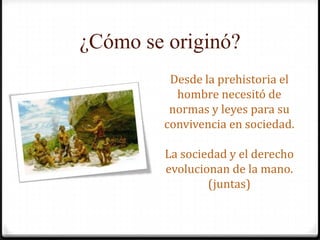 ¿Cómo se originó?Desde la prehistoria el hombre necesitó de normas y leyes para su convivencia en sociedad.La sociedad y el derecho evolucionan de la mano. (juntas)