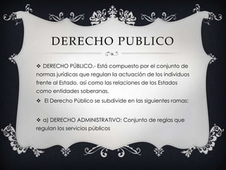 DERECHO PUBLICODERECHO PÚBLICO.- Está compuesto por el conjunto de normas jurídicas que regulan la actuación de los individuos frente al Estado, así como las relaciones de los Estados como entidades soberanas. El Derecho Público se subdivide en las siguientes ramas:a) DERECHO ADMINISTRATIVO: Conjunto de reglas que regulan los servicios públicos
