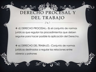DERECHO PROCESAL Y DEL TRABAJOd) DERECHO PROCESAL.- Es el conjunto de normas jurídicas que regulan los procedimientos que deben seguirse para hacer posible la aplicación del Derecho.e) DERECHO DEL TRABAJO.- Conjunto de normas jurídicas destinadas a regular las relaciones entre obreros y patrones