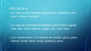 USO DE LA R:
- La r que va ente vocales suena suave: montañera, loro,
muro, pirata y mariposa.
- La r que va al principio de palabra suena fuerte: regular,
rana, rata, robot, raqueta, regalo, roto, risa y rosa.
- La rr suena fuerte y va rodeado de vocales: gorro, perro,
marrón, turrón, tierra, torrija, guitarra y carro.
 