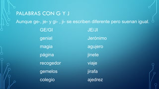 PALABRAS CON G Y J
Aunque ge-, je- y gi- , ji- se escriben diferente pero suenan igual.
GE/GI JE/JI
genial Jerónimo
magia agujero
página jinete
recogedor viaje
gemelos jirafa
colegio ajedrez
 