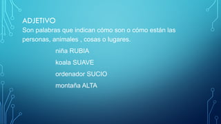 ADJETIVO
Son palabras que indican cómo son o cómo están las
personas, animales , cosas o lugares.
niña RUBIA
koala SUAVE
ordenador SUCIO
montaña ALTA
 