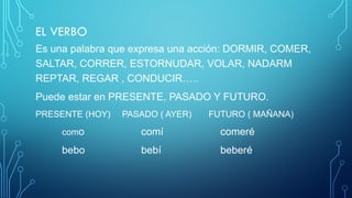 EL VERBO
Es una palabra que expresa una acción: DORMIR, COMER,
SALTAR, CORRER, ESTORNUDAR, VOLAR, NADARM
REPTAR, REGAR , CONDUCIR…..
Puede estar en PRESENTE, PASADO Y FUTURO.
PRESENTE (HOY) PASADO ( AYER) FUTURO ( MAÑANA)
como comí comeré
bebo bebí beberé
 