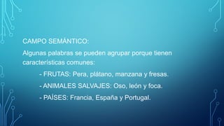CAMPO SEMÁNTICO:
Algunas palabras se pueden agrupar porque tienen
características comunes:
- FRUTAS: Pera, plátano, manzana y fresas.
- ANIMALES SALVAJES: Oso, león y foca.
- PAÍSES: Francia, España y Portugal.
 