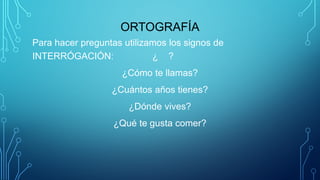 ORTOGRAFÍA
Para hacer preguntas utilizamos los signos de
INTERRÓGACIÓN: ¿ ?
¿Cómo te llamas?
¿Cuántos años tienes?
¿Dónde vives?
¿Qué te gusta comer?
 