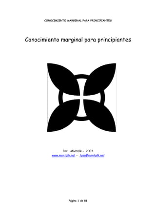 CONOCIMIENTO MARGINAL PARA PRINCIPIANTES




Conocimiento marginal para principiantes




                 Por Montalk - 2007
           www.montalk.net - tom@montalk.net




                     Página 1 de 81
 
