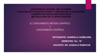 UNIVERSIDAD CENTRAL DEL ECUADOR
FACULTAD DE FILOSOFÍA LETRAS Y CIENCIAS DE LA EDUCACIÓN
CARRERA DE PSICOLOGÍA EDUCATIVA
METODOLOGÍA DE LA INVESTIGACIÓN
EL CONOCIMIENTO, MÉTODO CIENTÍFICO
Y
CONOCIMIENTO CIENTÍFICO
ESTUDIANTE: GABRIELA CARMILEMA
SEMESTRE: 5to. “B”
DOCENTE: DR. GONZALO REMACHE
 