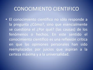 CONOCIMIENTO CIENTIFICO 
• El conocimiento científico no sólo responde a 
la pregunta ¿Cómo?, sino que esencialmente 
se cuestiona el ¿Por qué? (las causas) de los 
fenómenos o hechos. En este sentido el 
conocimiento científico es una reflexión crítica 
en que las opiniones personales han sido 
reemplazadas por juicios que aspiran a la 
certeza máxima y a la universalidad. 
 