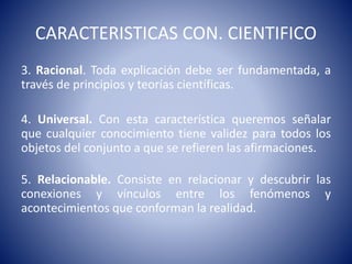 CARACTERISTICAS CON. CIENTIFICO 
3. Racional. Toda explicación debe ser fundamentada, a 
través de principios y teorías científicas. 
4. Universal. Con esta característica queremos señalar 
que cualquier conocimiento tiene validez para todos los 
objetos del conjunto a que se refieren las afirmaciones. 
5. Relacionable. Consiste en relacionar y descubrir las 
conexiones y vínculos entre los fenómenos y 
acontecimientos que conforman la realidad. 
 