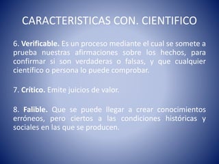 CARACTERISTICAS CON. CIENTIFICO 
6. Verificable. Es un proceso mediante el cual se somete a 
prueba nuestras afirmaciones sobre los hechos, para 
confirmar si son verdaderas o falsas, y que cualquier 
científico o persona lo puede comprobar. 
7. Crítico. Emite juicios de valor. 
8. Falible. Que se puede llegar a crear conocimientos 
erróneos, pero ciertos a las condiciones históricas y 
sociales en las que se producen. 
 